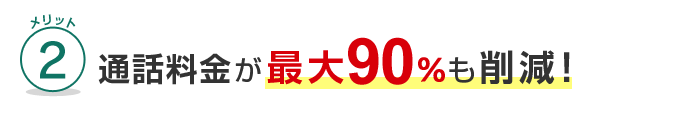 メリット2 通話料金が最大90%も削減！