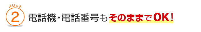 メリット2 電話機・電話番号もそのままでOK！