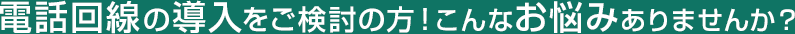 電話回線の導入をご検討の方！こんなお悩みありませんか？