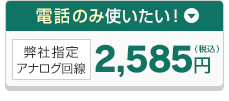 電話のみ使いたい！弊社指定アナログ回線 2,585円（税込）