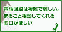 電話回線は複雑で難しい。まるごと相談してくれる窓口が欲しい