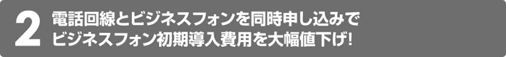 2.電話回線とビジネスフォンを同時申し込みでビジネスフォン初期導入費用を大幅値下げ！