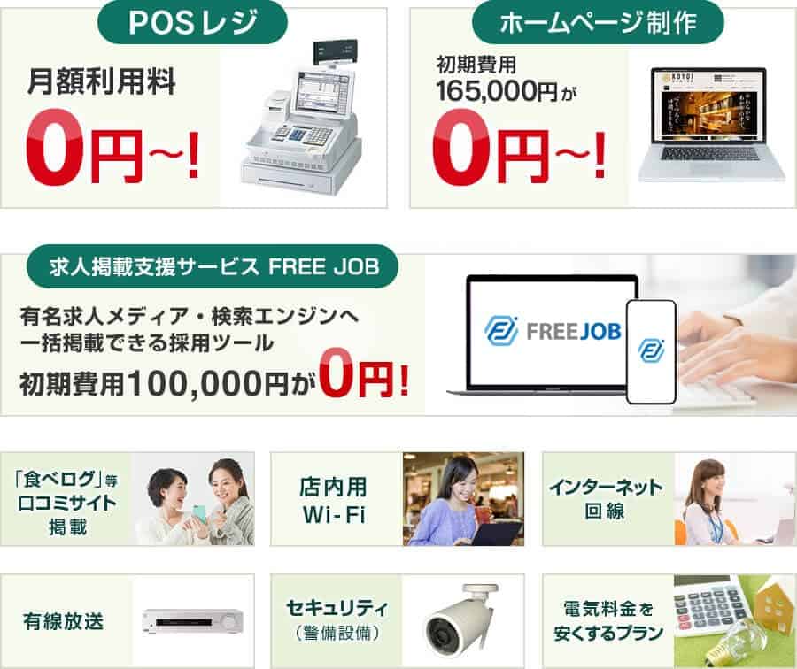 POSレジ 月額利用料0円〜！・ホームページ制作 初期費用165,000円が0円〜！・クラウド会計ソフト freee 会計を初めてする人でも、簡単・安心な確定申告ツール・「食べログ」等口コミサイト掲載・店内用Wi-Fi・インターネット回線・有線放送・セキュリティ（警備設備）・電気料金を安くするプラン