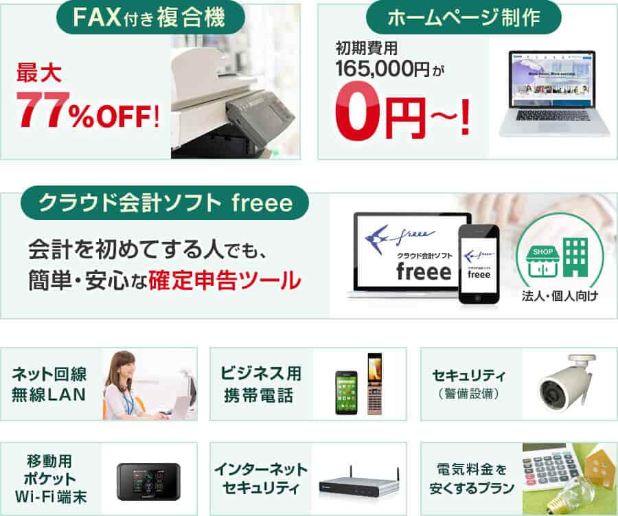 FAX付き複合機 最大77％OFF！・ホームページ制作 初期費用165,000円が0円〜！・クラウド会計ソフト freee 会計を初めてする人でも、簡単・安心な確定申告ツール・ネット回線 無線LAN・ビジネス用携帯電話・セキュリティ（警備設備）・移動用ポケットWi-Fi端末・インターネットセキュリティ・電気料金を安くするプラン