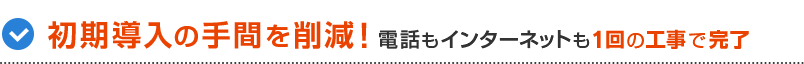 初期導入の扌間を削減！電話もインターネットも1回の工事で完了