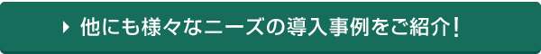 他にも様々なニーズの導入事例をご紹介！