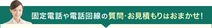 固定電話や電話回線の質問・お見積もりはおまかせ！