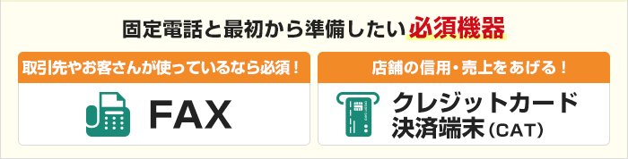 固定電話と最初から準備したい必須機器 取引先やお客さんが使っているなら必須！【FAX】　店舗の信用・売上をあげる！【クレジットカード決済端末（CAT）】