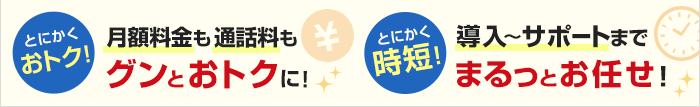 とにかくおトク！月額料金も通話料もグンとおトクに！ とにかく時短！導入～サポートまでまるっとお任せ！