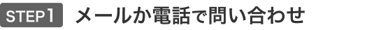 STEP1 メールかお電話で問い合わせ