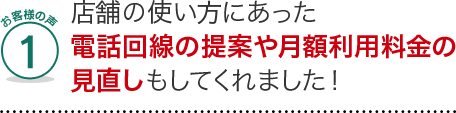 お客様の声1、店舗にあった電話回線の提案や月額利用料金の見直しもしてくれました