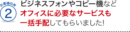 お客様の声2、ビジネスフォンやコピー機などオフィスに必要なサービスも一括手配してもらいました