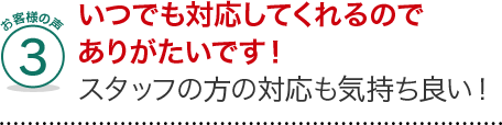 お客様の声3、いつでも対応してくれるのでありがたいです