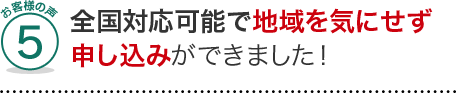 お客様の声5、全国対応可能で地域を気にせずに申し込みができました