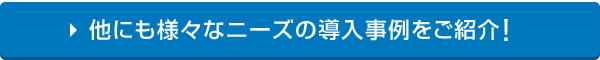 他にも様々なニーズの導入事例をご紹介