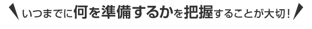 いつまでに何を準備するかを把握することが大切！