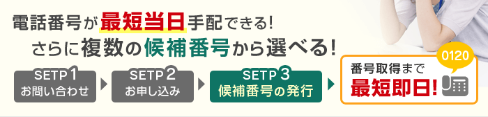 電話番号が最短当日手配できる！さらに複数の候補番号から選べる！STEP1お問い合わせ STEP2お申し込み STEP3候補番号の発行 番号取得まで最短即日！