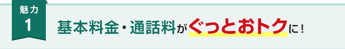 魅力1 基本料金・通話料がぐっとおトクに！