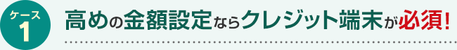 ケース1 高めの金額設定ならクレジット端末が必須！