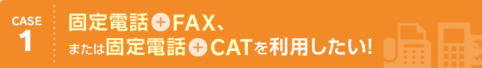 CASE1 固定電話＋FAX、または固定電話＋CATを利用したい！