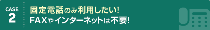 CASE2 固定電話のみ利用したい！ FAXやインターネットは不要！