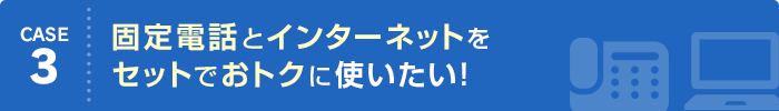 CASE3 固定電話とインターネットをセットでおトクに使いたい！