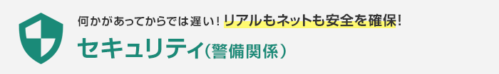 何かがあってからでは遅い！リアルもネットも安全を確保！セキュリティ（警備関係）