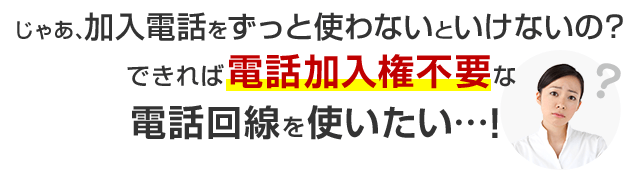 じゃあ、加入電話をずっと使わないといけないの？できれば電話加入権不要な電話回線を使いたい…！