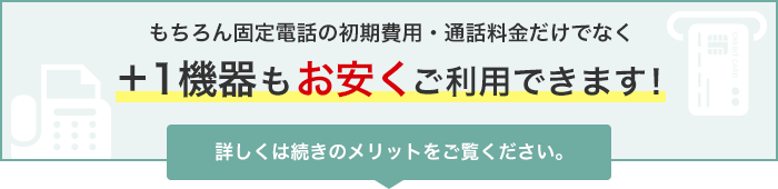 もちろん固定電話の初期費用・通話料金だけでなく＋1機器もお安くご利用できます！詳しくは続きのメリットをご覧ください。