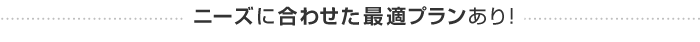 ニーズに合わせた最適プランあり！